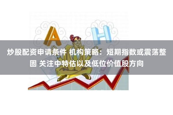 炒股配资申请条件 机构策略：短期指数或震荡整固 关注中特估以及低位价值股方向
