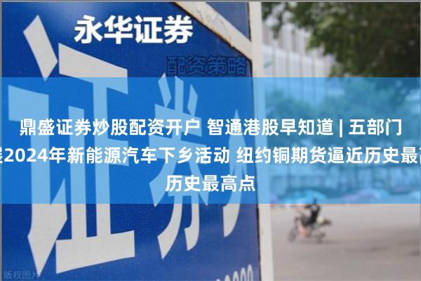 鼎盛证券炒股配资开户 智通港股早知道 | 五部门开展2024年新能源汽车下乡活动 纽约铜期货逼近历史最高点