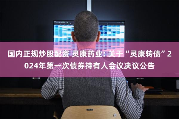 国内正规炒股配资 灵康药业: 关于“灵康转债”2024年第一次债券持有人会议决议公告
