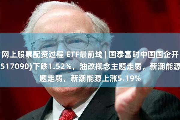 网上股票配资过程 ETF最前线 | 国泰富时中国国企开放共赢ETF(517090)下跌1.52%，油改概念主题走弱，新潮能源上涨5.19%