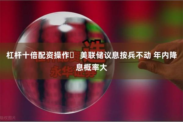 杠杆十倍配资操作	 美联储议息按兵不动 年内降息概率大