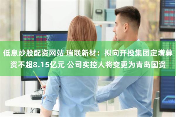 低息炒股配资网站 瑞联新材：拟向开投集团定增募资不超8.15亿元 公司实控人将变更为青岛国资