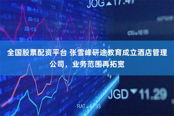 全国股票配资平台 张雪峰研途教育成立酒店管理公司，业务范围再拓宽