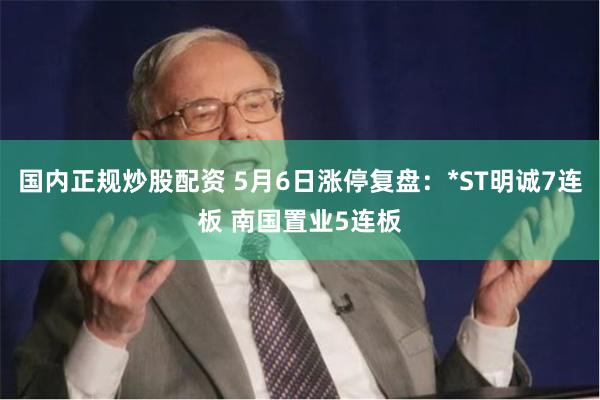 国内正规炒股配资 5月6日涨停复盘：*ST明诚7连板 南国置业5连板