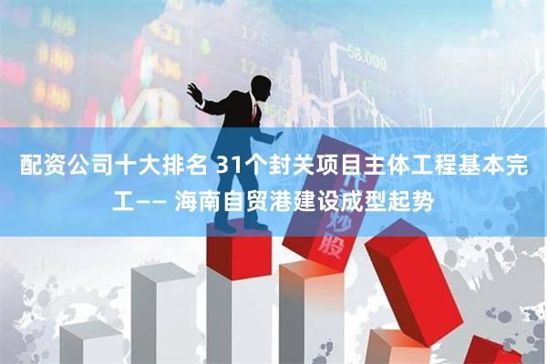 配资公司十大排名 31个封关项目主体工程基本完工—— 海南自贸港建设成型起势
