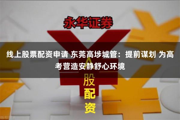 线上股票配资申请 东莞高埗城管：提前谋划 为高考营造安静舒心环境