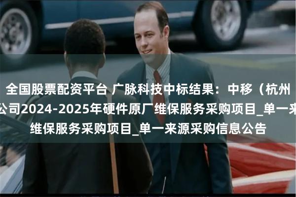 全国股票配资平台 广脉科技中标结果：中移（杭州）信息技术有限公司2024-2025年硬件原厂维保服务采购项目_单一来源采购信息公告