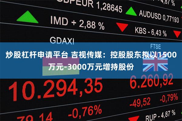 炒股杠杆申请平台 吉视传媒：控股股东拟以1500万元-3000万元增持股份