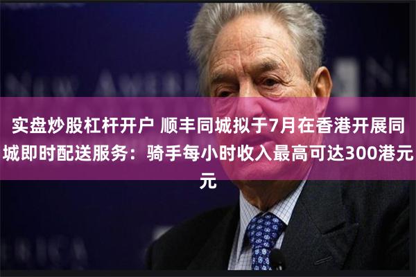 实盘炒股杠杆开户 顺丰同城拟于7月在香港开展同城即时配送服务：骑手每小时收入最高可达300港元