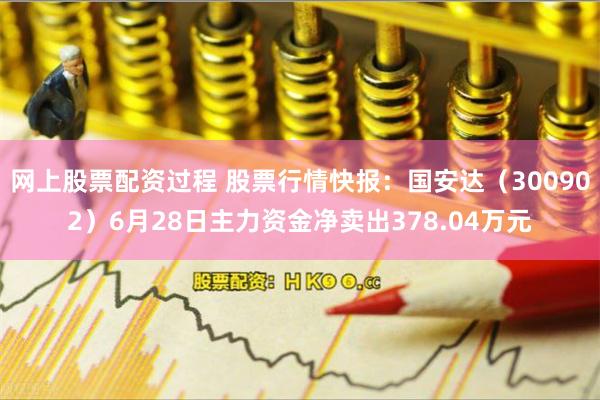 网上股票配资过程 股票行情快报：国安达（300902）6月28日主力资金净卖出378.04万元