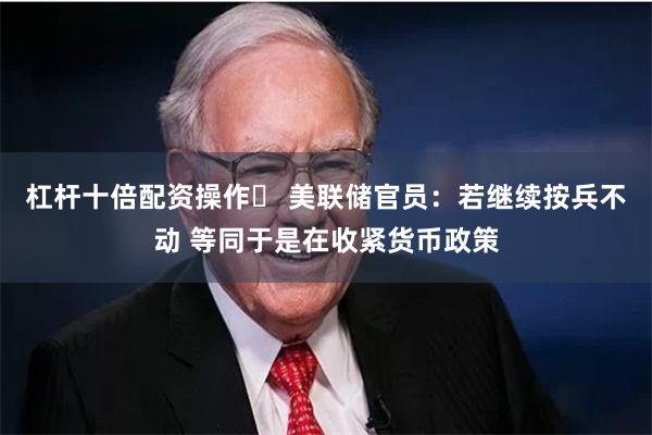 杠杆十倍配资操作	 美联储官员：若继续按兵不动 等同于是在收紧货币政策