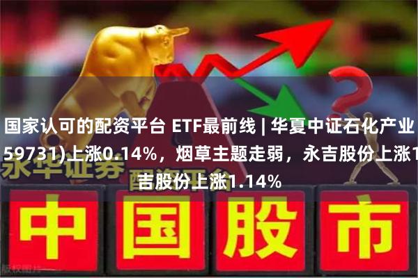 国家认可的配资平台 ETF最前线 | 华夏中证石化产业ETF(159731)上涨0.14%，烟草主题走弱，永吉股份上涨1.14%