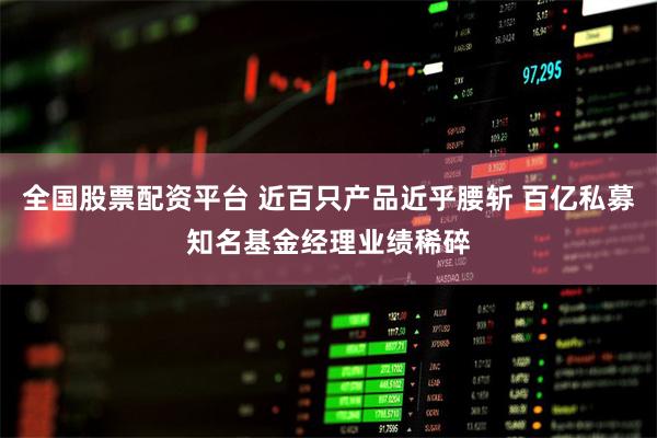 全国股票配资平台 近百只产品近乎腰斩 百亿私募知名基金经理业绩稀碎