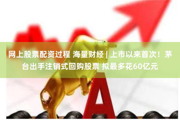 网上股票配资过程 海量财经 | 上市以来首次！茅台出手注销式回购股票 拟最多花60亿元