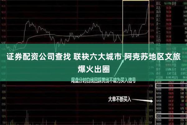 证券配资公司查找 联袂六大城市 阿克苏地区文旅爆火出圈