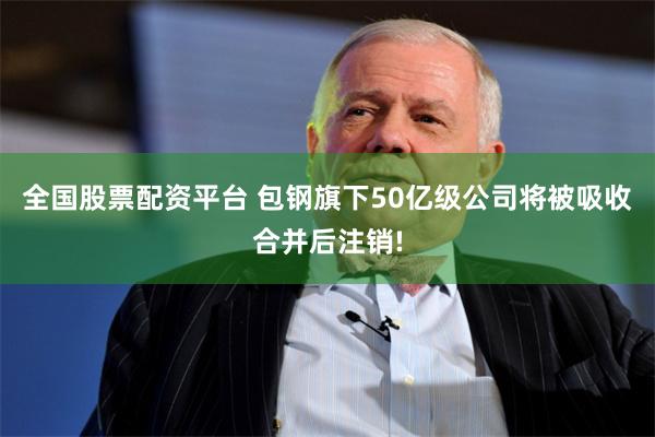 全国股票配资平台 包钢旗下50亿级公司将被吸收合并后注销!