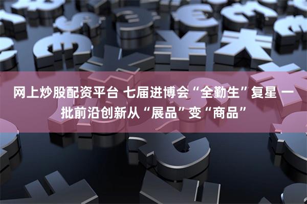 网上炒股配资平台 七届进博会“全勤生”复星 一批前沿创新从“展品”变“商品”
