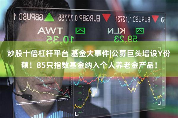 炒股十倍杠杆平台 基金大事件|公募巨头增设Y份额！85只指数基金纳入个人养老金产品！
