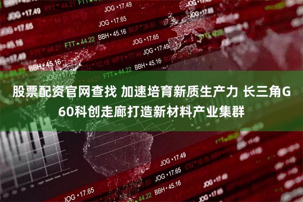 股票配资官网查找 加速培育新质生产力 长三角G60科创走廊打造新材料产业集群