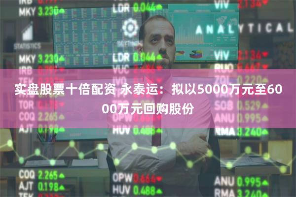 实盘股票十倍配资 永泰运：拟以5000万元至6000万元回购股份