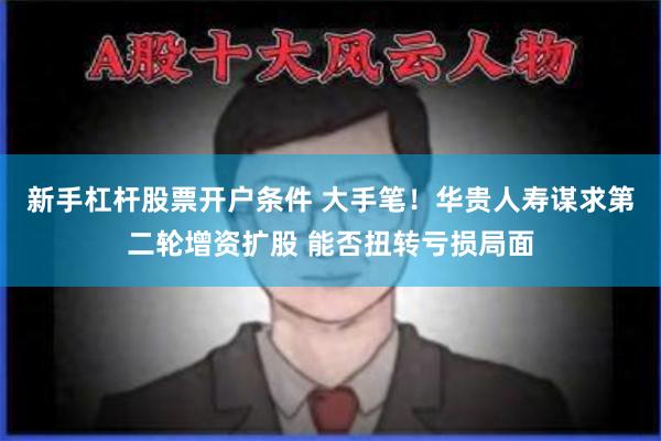 新手杠杆股票开户条件 大手笔！华贵人寿谋求第二轮增资扩股 能否扭转亏损局面
