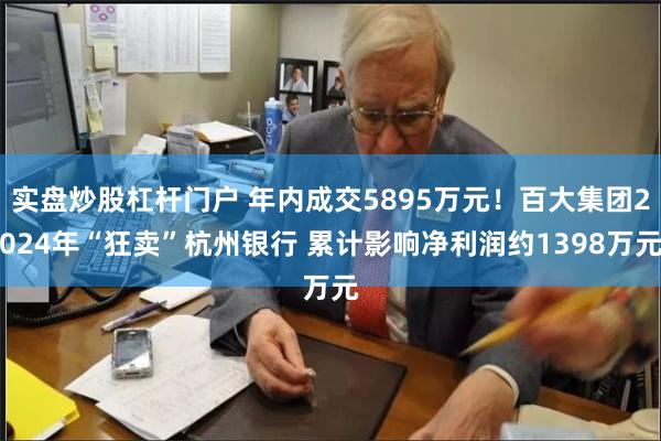 实盘炒股杠杆门户 年内成交5895万元！百大集团2024年“狂卖”杭州银行 累计影响净利润约1398万元