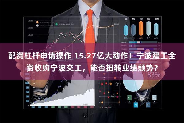 配资杠杆申请操作 15.27亿大动作！宁波建工全资收购宁波交工，能否扭转业绩颓势？