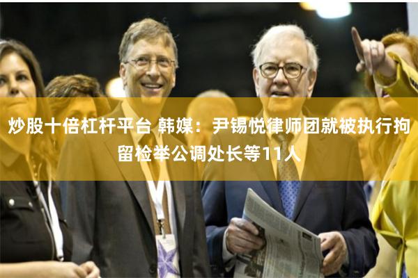 炒股十倍杠杆平台 韩媒：尹锡悦律师团就被执行拘留检举公调处长等11人