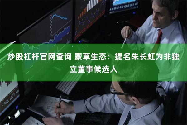 炒股杠杆官网查询 蒙草生态：提名朱长虹为非独立董事候选人