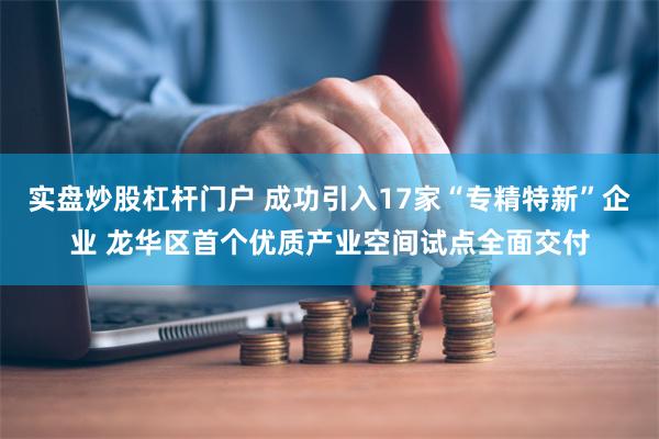 实盘炒股杠杆门户 成功引入17家“专精特新”企业 龙华区首个优质产业空间试点全面交付