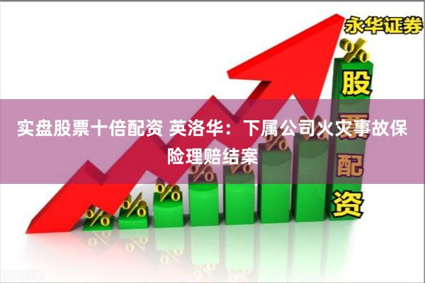 实盘股票十倍配资 英洛华：下属公司火灾事故保险理赔结案