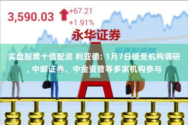 实盘股票十倍配资 利亚德: 1月7日接受机构调研, 中邮证券、中金资管等多家机构参与