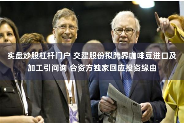 实盘炒股杠杆门户 交建股份拟跨界咖啡豆进口及加工引问询 合资方独家回应投资缘由