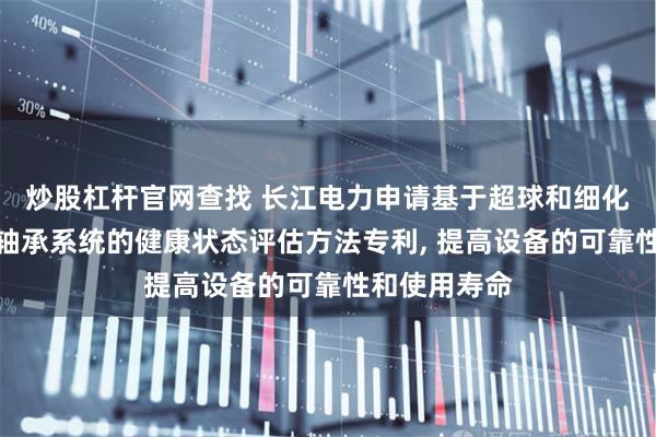 炒股杠杆官网查找 长江电力申请基于超球和细化参数的推导轴承系统的健康状态评估方法专利, 提高设备的可靠性和使用寿命