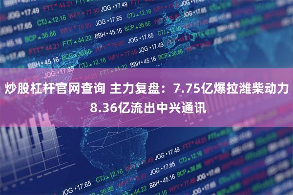 炒股杠杆官网查询 主力复盘：7.75亿爆拉潍柴动力 8.36亿流出中兴通讯