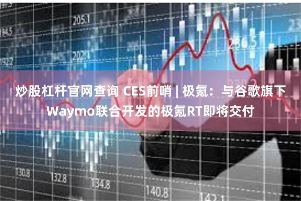炒股杠杆官网查询 CES前哨 | 极氪：与谷歌旗下Waymo联合开发的极氪RT即将交付
