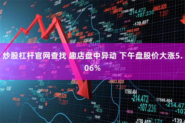炒股杠杆官网查找 趣店盘中异动 下午盘股价大涨5.06%