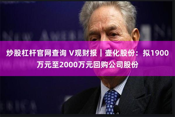 炒股杠杆官网查询 V观财报｜壶化股份：拟1900万元至2000万元回购公司股份