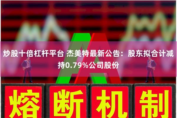 炒股十倍杠杆平台 杰美特最新公告：股东拟合计减持0.79%公司股份