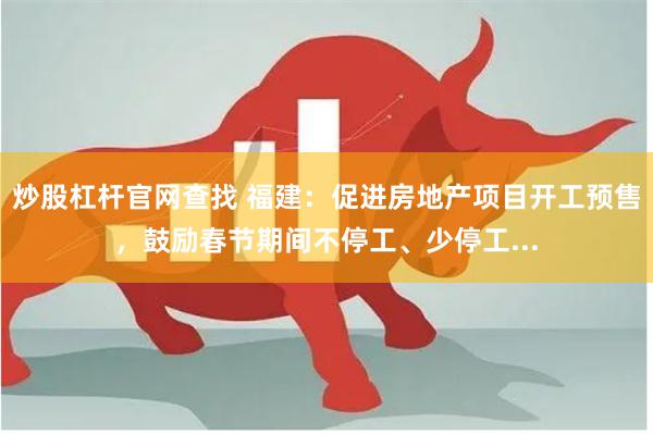 炒股杠杆官网查找 福建：促进房地产项目开工预售，鼓励春节期间不停工、少停工...