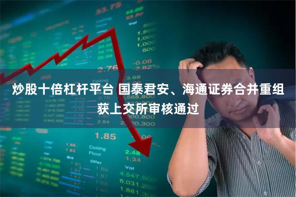 炒股十倍杠杆平台 国泰君安、海通证券合并重组获上交所审核通过