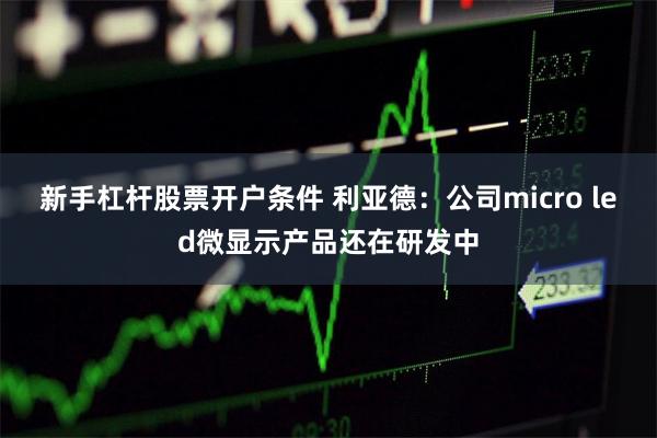 新手杠杆股票开户条件 利亚德：公司micro led微显示产品还在研发中