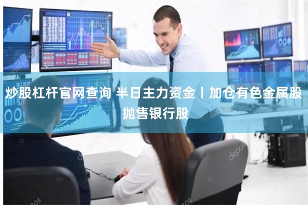 炒股杠杆官网查询 半日主力资金丨加仓有色金属股 抛售银行股