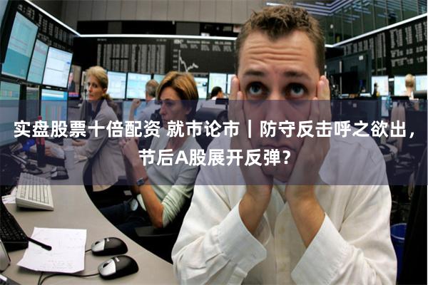 实盘股票十倍配资 就市论市｜防守反击呼之欲出，节后A股展开反弹？