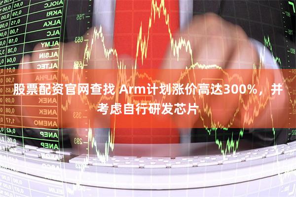 股票配资官网查找 Arm计划涨价高达300%，并考虑自行研发芯片