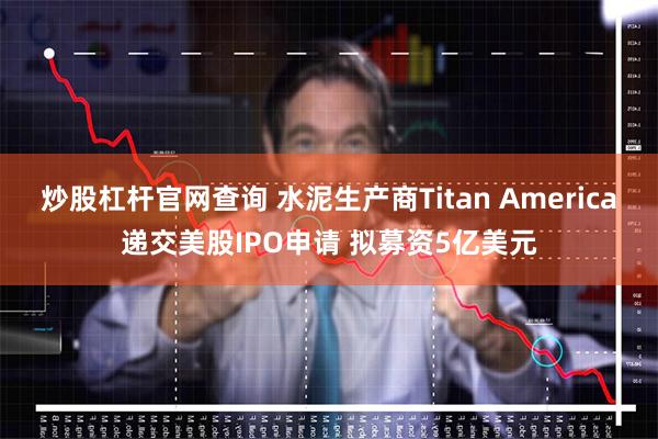 炒股杠杆官网查询 水泥生产商Titan America递交美股IPO申请 拟募资5亿美元