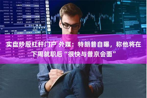 实盘炒股杠杆门户 外媒：特朗普自曝，称他将在下周就职后“很快与普京会面”