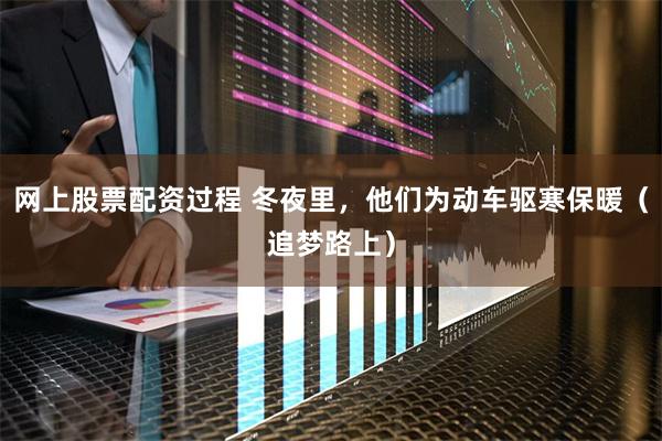 网上股票配资过程 冬夜里，他们为动车驱寒保暖（追梦路上）