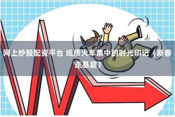 网上炒股配资平台 纸质火车票中的时光印记（新春走基层）