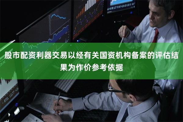 股市配资利器交易以经有关国资机构备案的评估结果为作价参考依据
